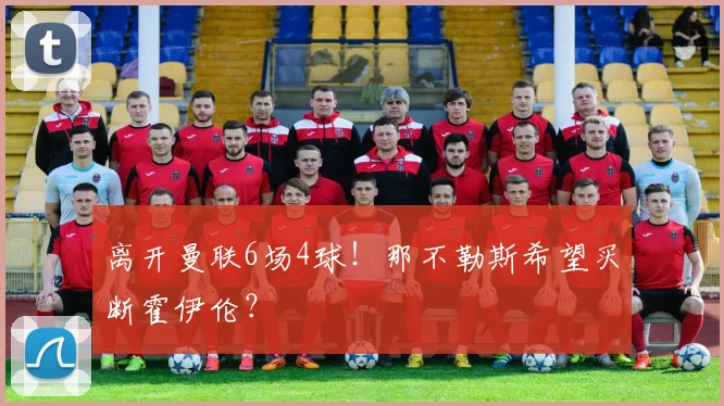 离开曼联6场4球！那不勒斯希望买断霍伊伦？